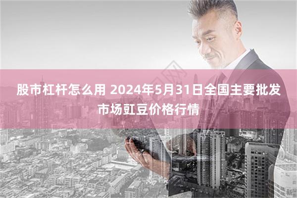 股市杠杆怎么用 2024年5月31日全国主要批发市场豇豆价格行情