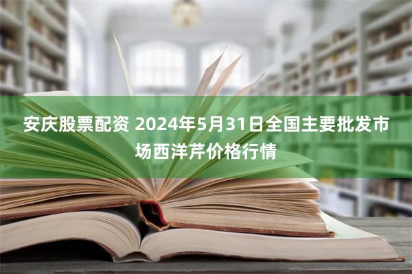 安庆股票配资 2024年5月31日全国主要批发市场西洋芹价格行情