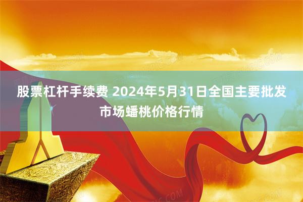 股票杠杆手续费 2024年5月31日全国主要批发市场蟠桃价格行情