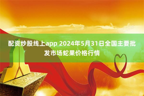 配资炒股线上app 2024年5月31日全国主要批发市场蛇果价格行情