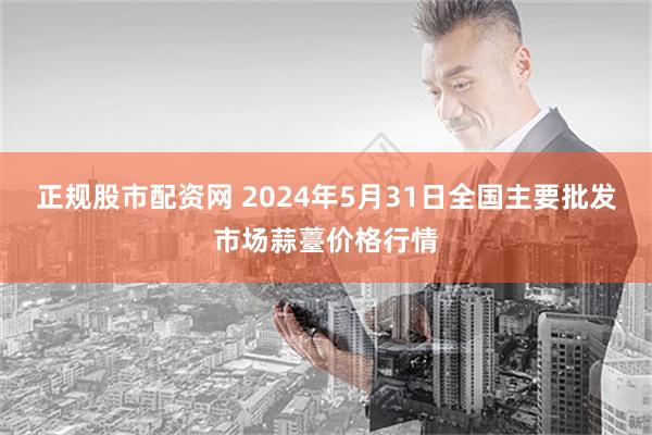 正规股市配资网 2024年5月31日全国主要批发市场蒜薹价格行情