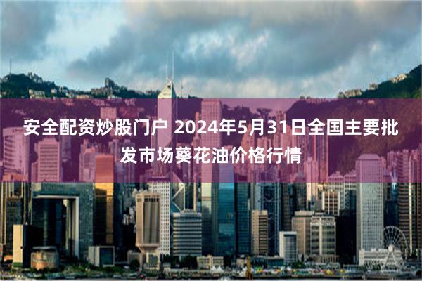 安全配资炒股门户 2024年5月31日全国主要批发市场葵花油价格行情