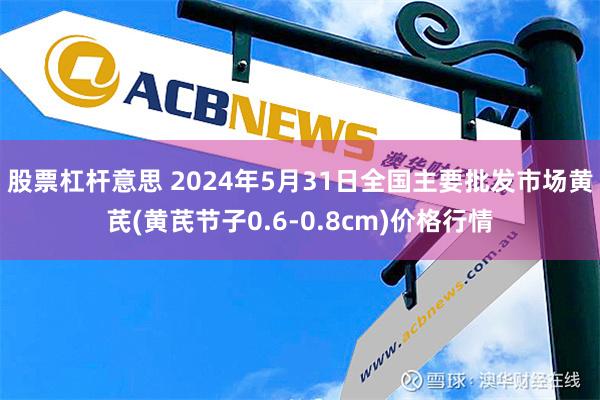 股票杠杆意思 2024年5月31日全国主要批发市场黄芪(黄芪节子0.6-0.8cm)价格行情