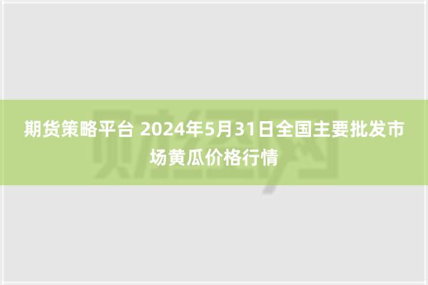 期货策略平台 2024年5月31日全国主要批发市场黄瓜价格行情