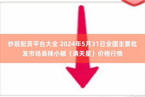 炒股配资平台大全 2024年5月31日全国主要批发市场高辣小椒（满天星）价格行情