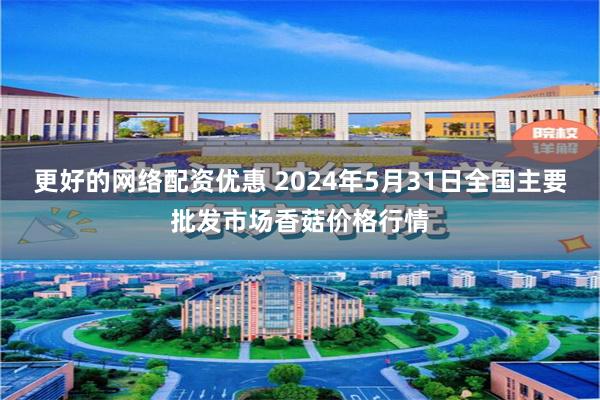 更好的网络配资优惠 2024年5月31日全国主要批发市场香菇价格行情