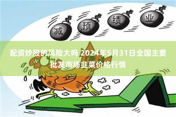 配资炒股的风险大吗 2024年5月31日全国主要批发市场韭菜价格行情