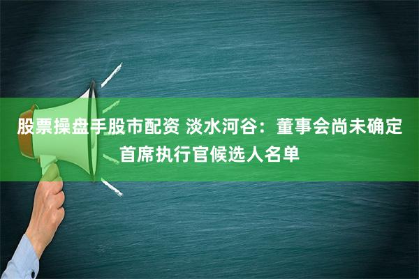 股票操盘手股市配资 淡水河谷：董事会尚未确定首席执行官候选人名单