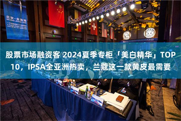 股票市场融资客 2024夏季专柜「美白精华」TOP10，IPSA全亚洲热卖，兰蔻这一款黄皮最需要