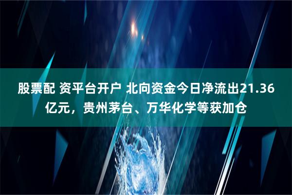 股票配 资平台开户 北向资金今日净流出21.36亿元，贵州茅台、万华化学等获加仓