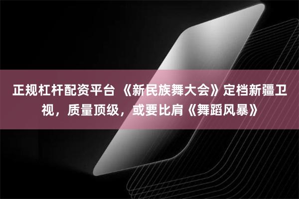 正规杠杆配资平台 《新民族舞大会》定档新疆卫视，质量顶级，或要比肩《舞蹈风暴》