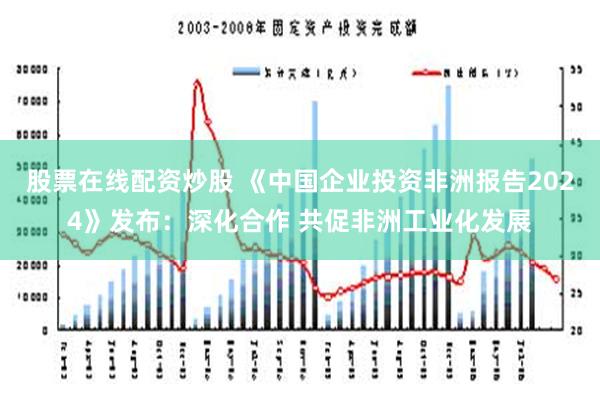 股票在线配资炒股 《中国企业投资非洲报告2024》发布：深化合作 共促非洲工业化发展