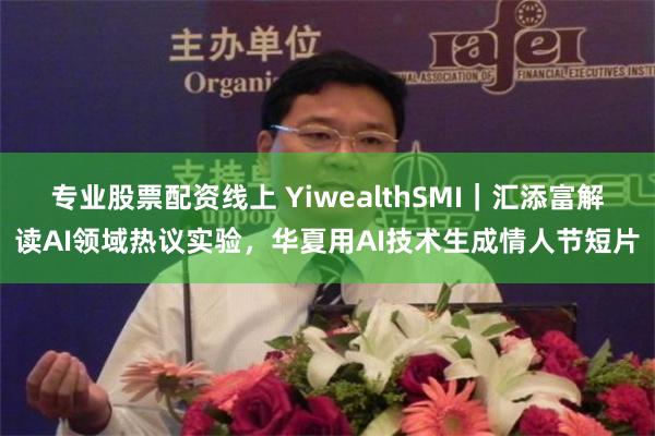 专业股票配资线上 YiwealthSMI｜汇添富解读AI领域热议实验，华夏用AI技术生成情人节短片