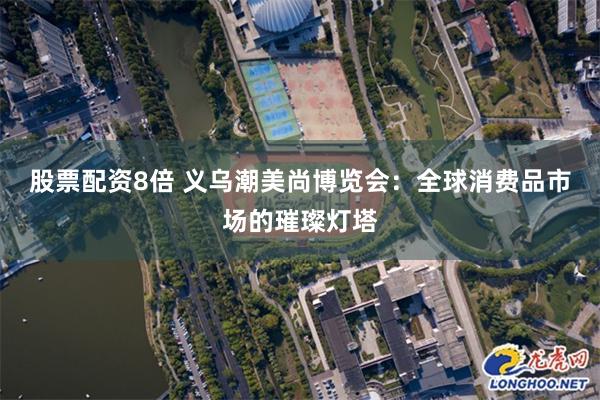 股票配资8倍 义乌潮美尚博览会：全球消费品市场的璀璨灯塔