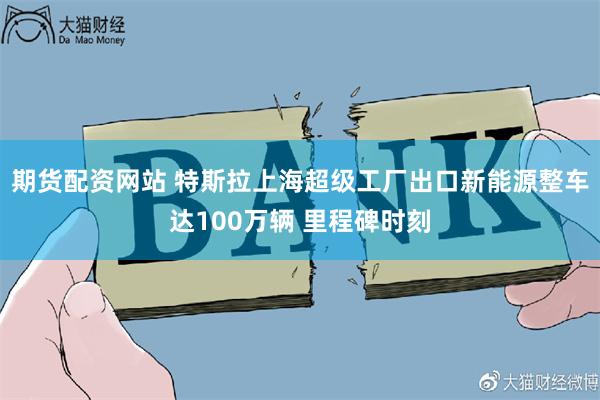 期货配资网站 特斯拉上海超级工厂出口新能源整车达100万辆 里程碑时刻