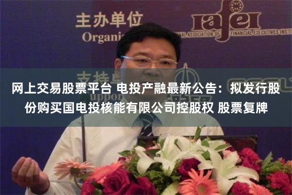 网上交易股票平台 电投产融最新公告：拟发行股份购买国电投核能有限公司控股权 股票复牌