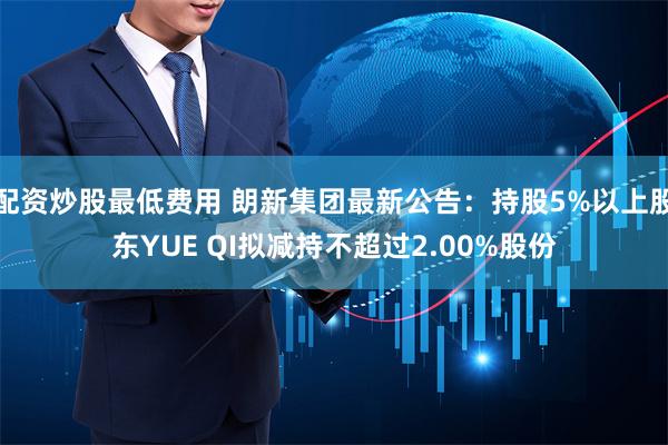 配资炒股最低费用 朗新集团最新公告：持股5%以上股东YUE QI拟减持不超过2.00%股份