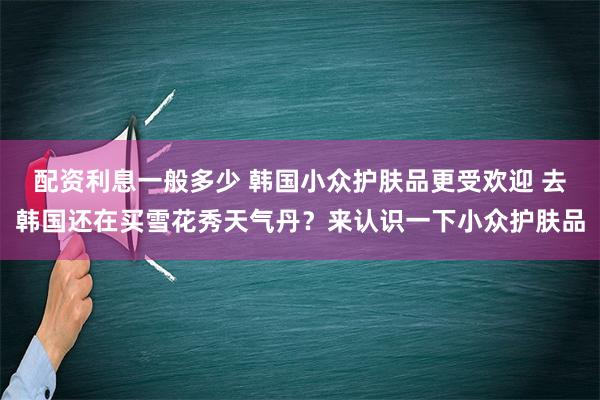 配资利息一般多少 韩国小众护肤品更受欢迎 去韩国还在买雪花秀天气丹？来认识一下小众护肤品