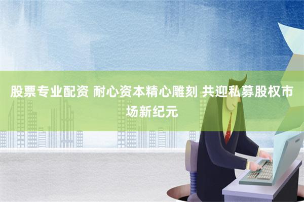 股票专业配资 耐心资本精心雕刻 共迎私募股权市场新纪元