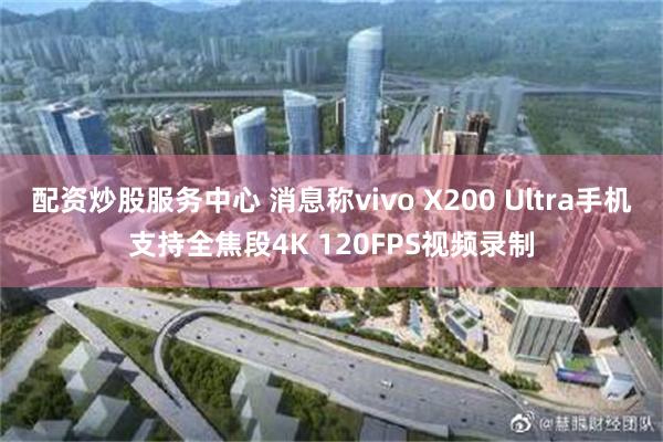 配资炒股服务中心 消息称vivo X200 Ultra手机支持全焦段4K 120FPS视频录制