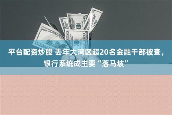 平台配资炒股 去年大湾区超20名金融干部被查，银行系统成主要“落马坡”