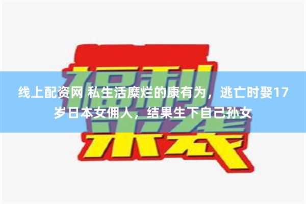 线上配资网 私生活糜烂的康有为，逃亡时娶17岁日本女佣人，结果生下自己孙女