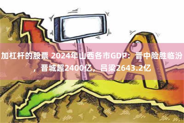 加杠杆的股票 2024年山西各市GDP：晋中险胜临汾，晋城超2400亿，吕梁2643.2亿